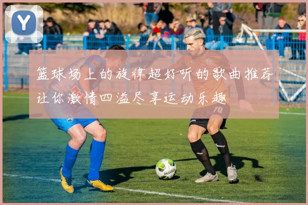篮球场上的旋律超好听的歌曲推荐让你激情四溢尽享运动乐趣