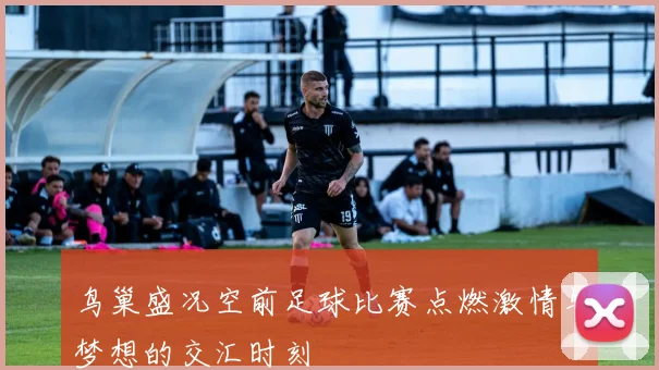 鸟巢盛况空前足球比赛点燃激情与梦想的交汇时刻