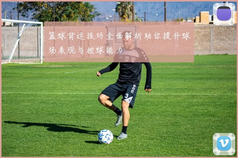 篮球背运技巧全面解析助你提升球场表现与控球能力
