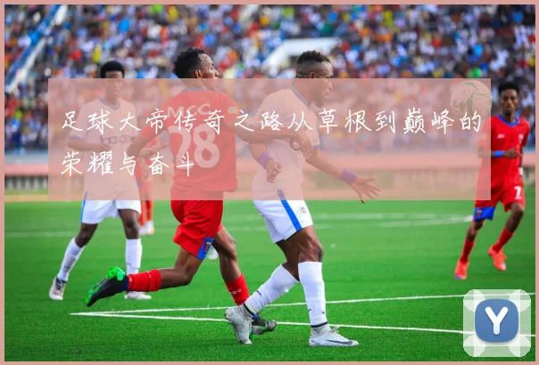 足球大帝传奇之路从草根到巅峰的荣耀与奋斗